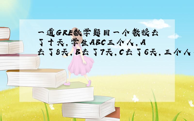 一道GRE数学题目一个教授去了十天,学生ABC三个人,A去了8天,B去了7天,C去了6天,三个人有一天同时没去,问至少两