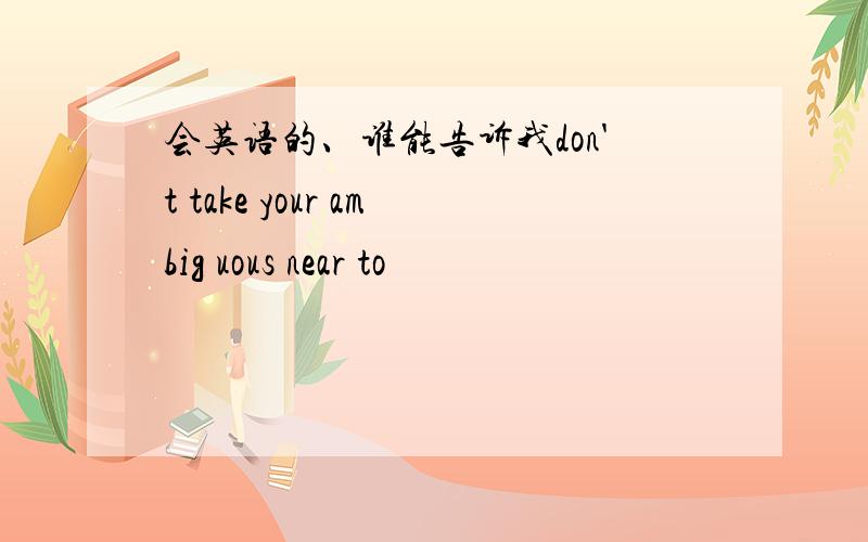 会英语的、谁能告诉我don't take your ambig uous near to