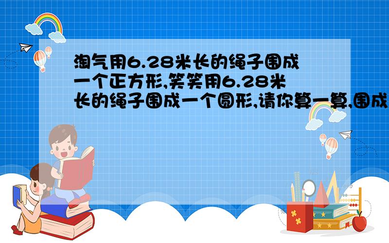 淘气用6.28米长的绳子围成一个正方形,笑笑用6.28米长的绳子围成一个圆形,请你算一算,围成的正方形和圆