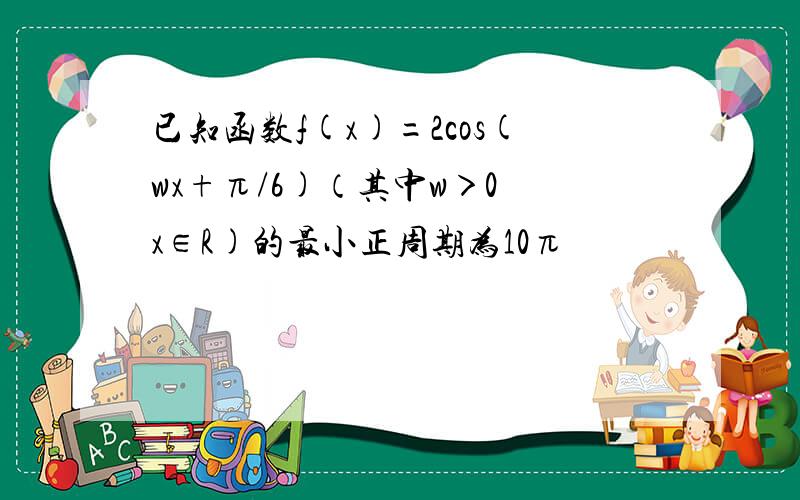 已知函数f(x)=2cos(wx+π/6)（其中w＞0 x∈R)的最小正周期为10π