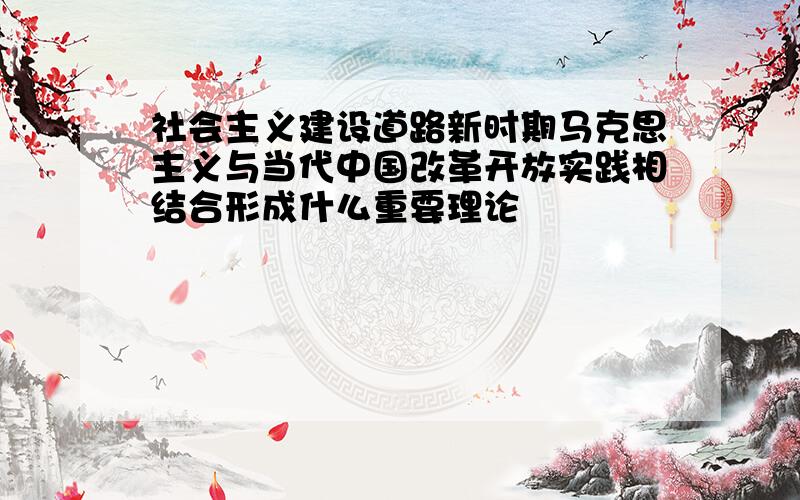 社会主义建设道路新时期马克思主义与当代中国改革开放实践相结合形成什么重要理论