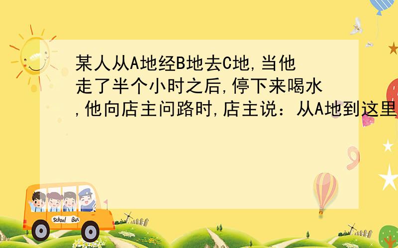 某人从A地经B地去C地,当他走了半个小时之后,停下来喝水,他向店主问路时,店主说：从A地到这里正好是这