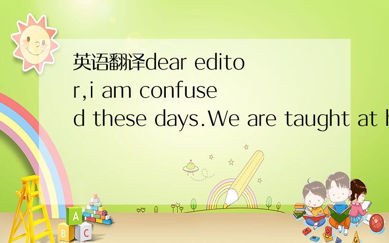 英语翻译dear editor,i am confused these days.We are taught at ho