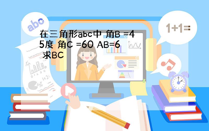 在三角形abc中 角B =45度 角C =60 AB=6 求BC