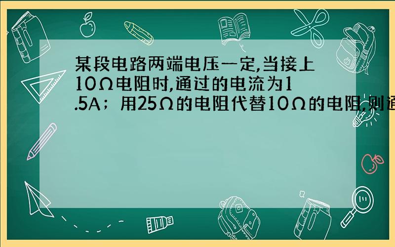 某段电路两端电压一定,当接上10Ω电阻时,通过的电流为1.5A；用25Ω的电阻代替10Ω的电阻,则通过电路的↓