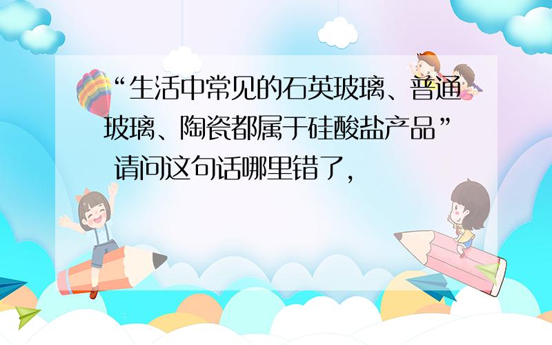 “生活中常见的石英玻璃、普通玻璃、陶瓷都属于硅酸盐产品” 请问这句话哪里错了,