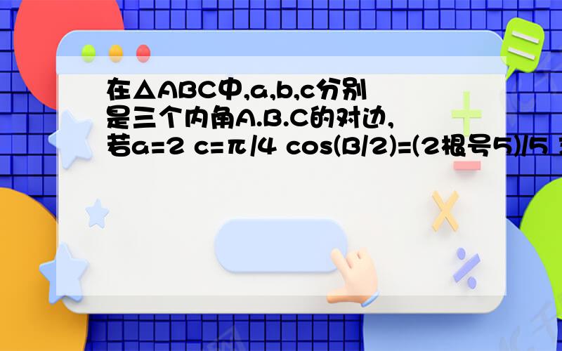 在△ABC中,a,b,c分别是三个内角A.B.C的对边,若a=2 c=π/4 cos(B/2)=(2根号5)/5 求△A