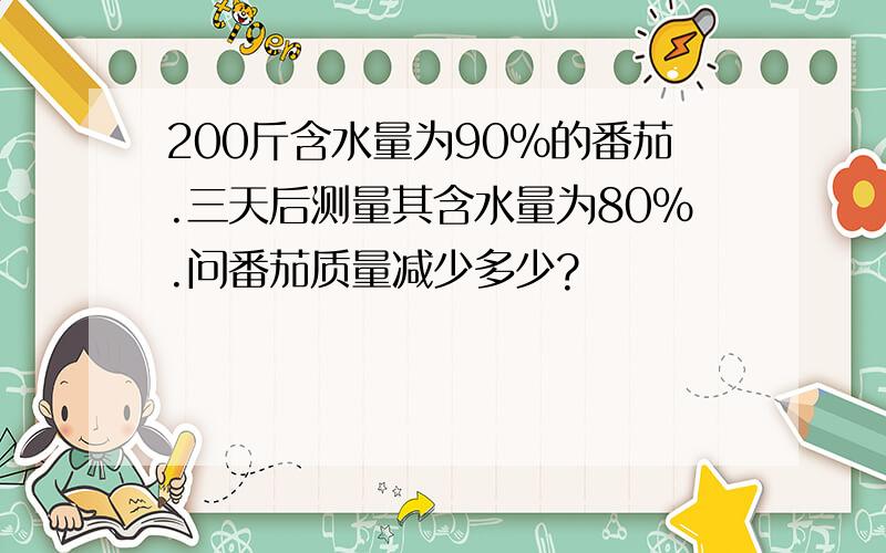 200斤含水量为90％的番茄.三天后测量其含水量为80％.问番茄质量减少多少?