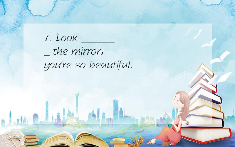 1. Look _______ the mirror, you're so beautiful.