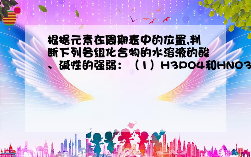 根据元素在周期表中的位置,判断下列各组化合物的水溶液的酸、碱性的强弱：（1）H3PO4和HNO3（2）KOH和...