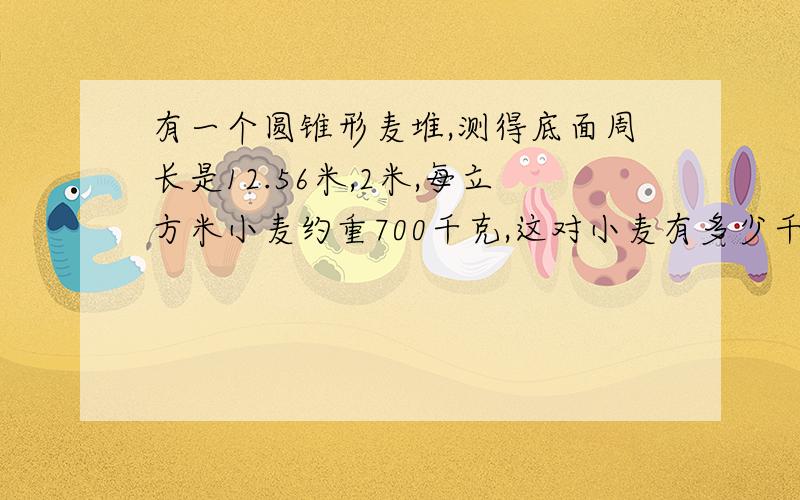 有一个圆锥形麦堆,测得底面周长是12.56米,2米,每立方米小麦约重700千克,这对小麦有多少千克?