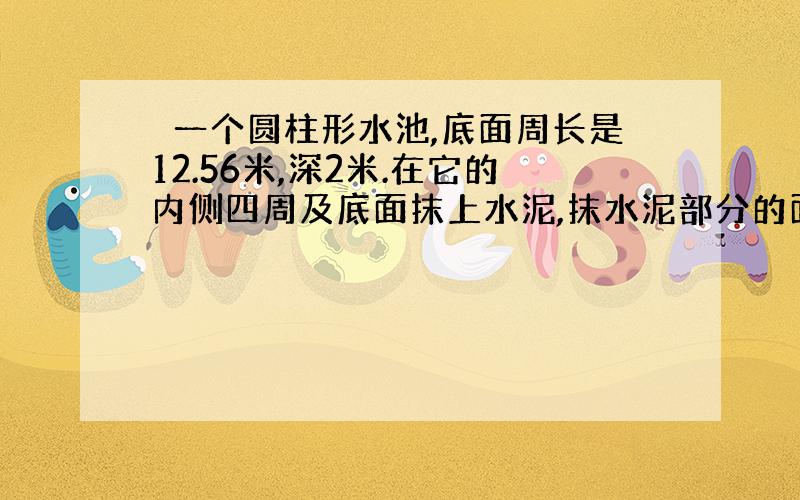 俢一个圆柱形水池,底面周长是12.56米,深2米.在它的内侧四周及底面抹上水泥,抹水泥部分的面积是多少平方米?如果每平方