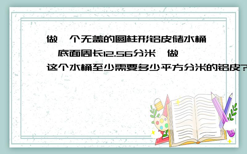 做一个无盖的圆柱形铝皮储水桶,底面周长12.56分米,做这个水桶至少需要多少平方分米的铝皮?