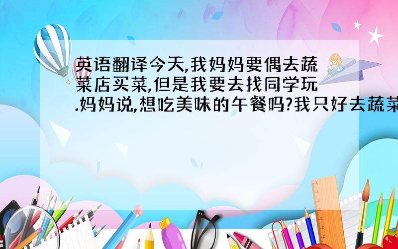 英语翻译今天,我妈妈要偶去蔬菜店买菜,但是我要去找同学玩.妈妈说,想吃美味的午餐吗?我只好去蔬菜店.（不知道蔬菜店是不是