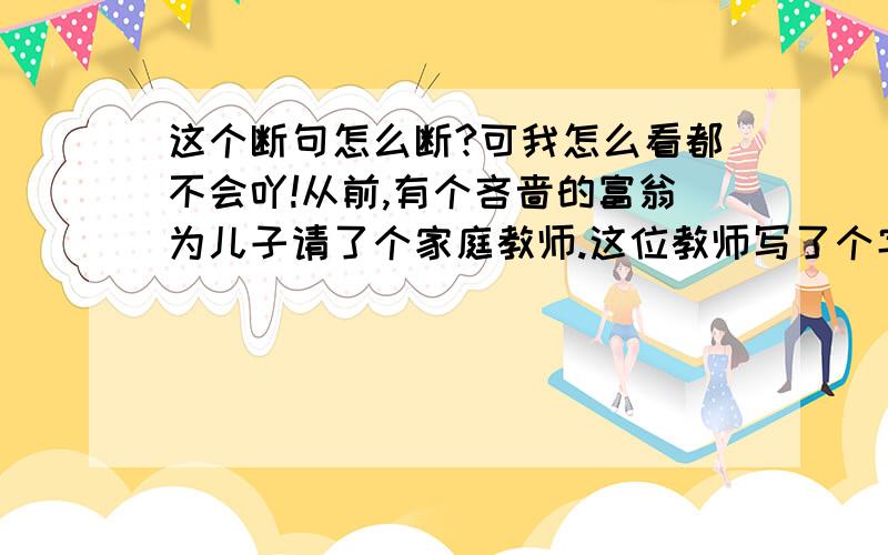 这个断句怎么断?可我怎么看都不会吖!从前,有个吝啬的富翁为儿子请了个家庭教师.这位教师写了个字条给主人：无米面也可无鸡鸭