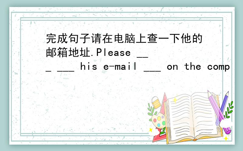 完成句子请在电脑上查一下他的邮箱地址.Please ___ ___ his e-mail ___ on the comp