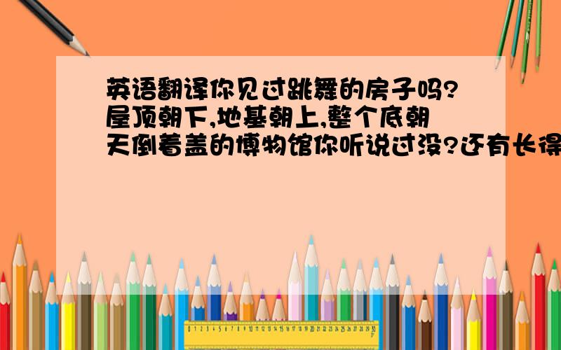 英语翻译你见过跳舞的房子吗?屋顶朝下,地基朝上,整个底朝天倒着盖的博物馆你听说过没?还有长得像树一样的酒店,歪歪扭的房子