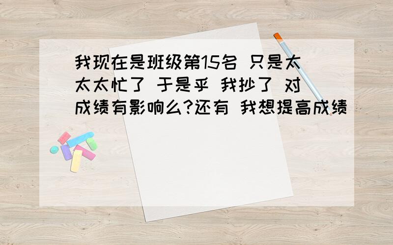 我现在是班级第15名 只是太太太忙了 于是乎 我抄了 对成绩有影响么?还有 我想提高成绩