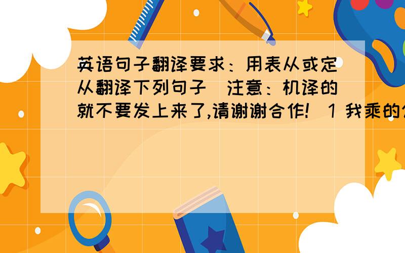 英语句子翻译要求：用表从或定从翻译下列句子（注意：机译的就不要发上来了,请谢谢合作!）1 我乘的公共汽车在路上坏了.这就