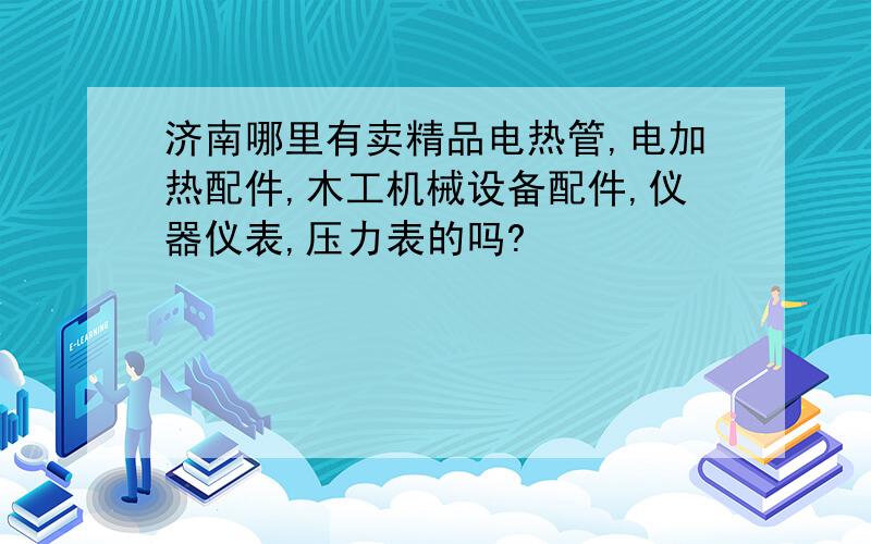 济南哪里有卖精品电热管,电加热配件,木工机械设备配件,仪器仪表,压力表的吗?