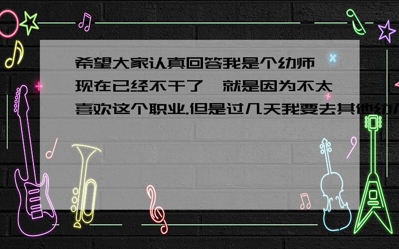 希望大家认真回答我是个幼师,现在已经不干了、就是因为不太喜欢这个职业.但是过几天我要去其他幼儿园找同学玩,在那要住好几天