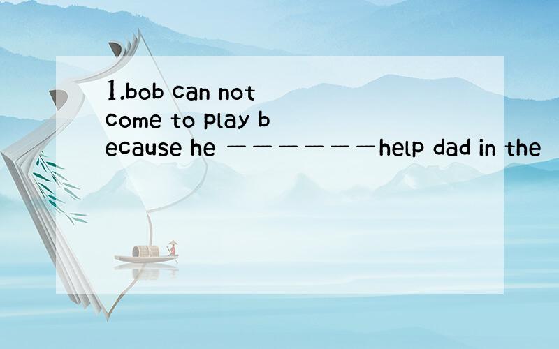 1.bob can not come to play because he ——————help dad in the