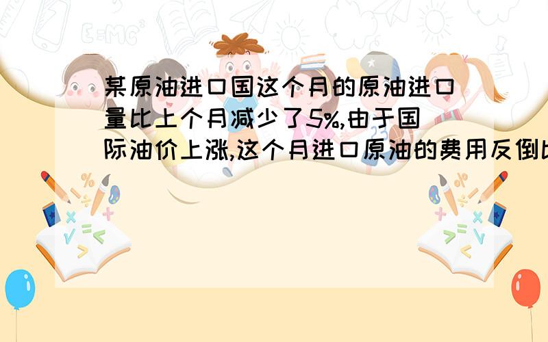 某原油进口国这个月的原油进口量比上个月减少了5%,由于国际油价上涨,这个月进口原油的费用反倒比上个月增加了14%,求这个