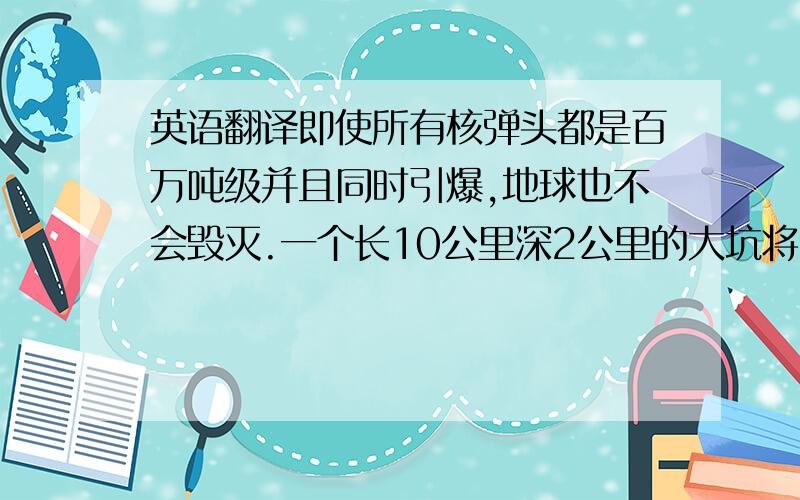 英语翻译即使所有核弹头都是百万吨级并且同时引爆,地球也不会毁灭.一个长10公里深2公里的大坑将会被炸开.同时,大量抛射入