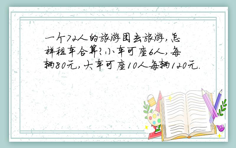 一个72人的旅游团去旅游,怎样租车合算?小车可座6人,每辆80元,大车可座10人每辆120元.