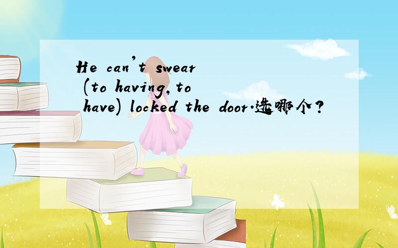 He can't swear (to having,to have) locked the door.选哪个?