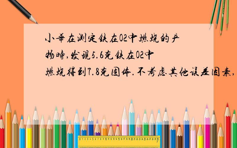 小华在测定铁在O2中燃烧的产物时,发现5.6克铁在O2中燃烧得到7.8克固体.不考虑其他误差因素,则该固体产物的组成可能