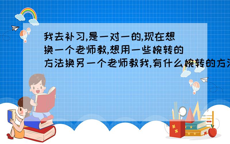 我去补习,是一对一的,现在想换一个老师教,想用一些婉转的方法换另一个老师教我,有什么婉转的方法呢?