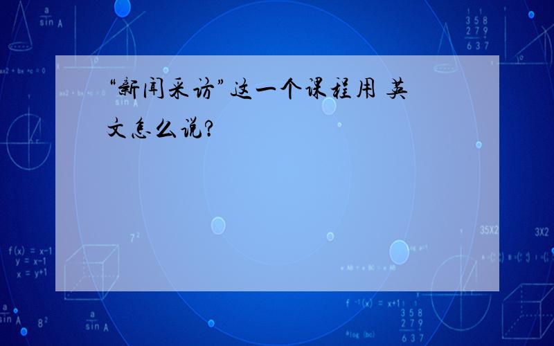 “新闻采访”这一个课程用 英文怎么说?