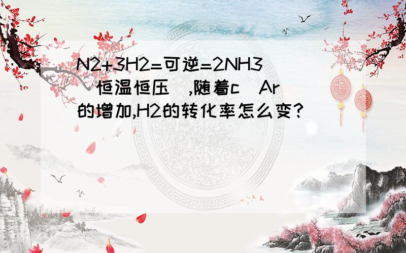 N2+3H2=可逆=2NH3（恒温恒压）,随着c(Ar)的增加,H2的转化率怎么变?