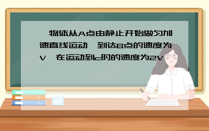 一物体从A点由静止开始做匀加速直线运动,到达B点的速度为V,在运动到c时的速度为2V