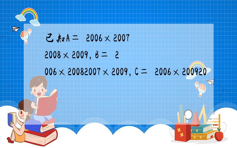 已知A＝−2006×20072008×2009，B＝−2006×20082007×2009，C＝−2006×200920