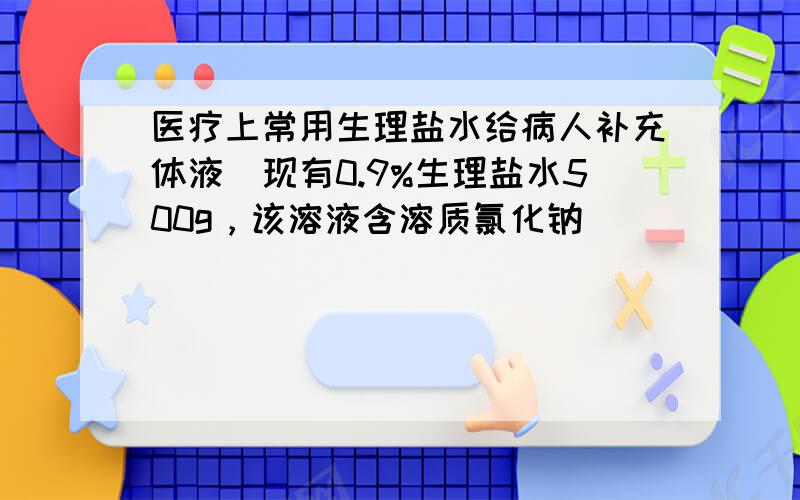 医疗上常用生理盐水给病人补充体液．现有0.9%生理盐水500g，该溶液含溶质氯化钠______g，水______&nbs