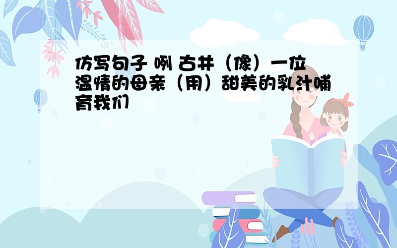 仿写句子 咧 古井（像）一位温情的母亲（用）甜美的乳汁哺育我们