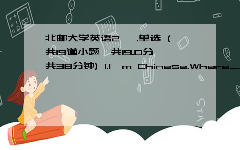 北邮大学英语2 一.单选 (共19道小题,共19.0分,共38分钟) 1.I'm Chinese.Where______