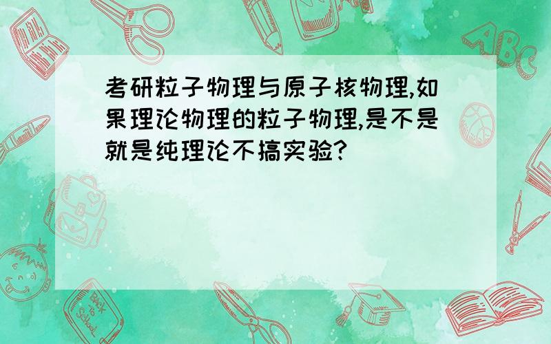 考研粒子物理与原子核物理,如果理论物理的粒子物理,是不是就是纯理论不搞实验?