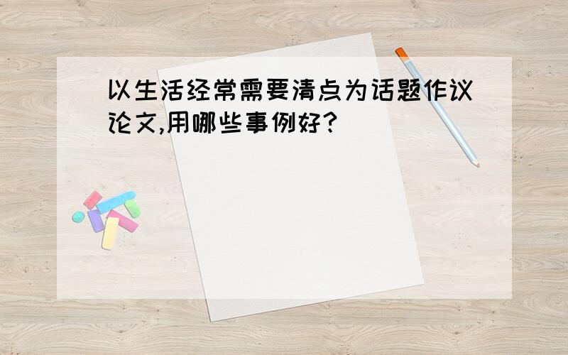 以生活经常需要清点为话题作议论文,用哪些事例好?