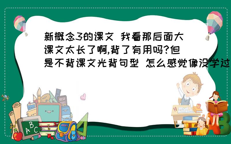 新概念3的课文 我看那后面大课文太长了啊,背了有用吗?但是不背课文光背句型 怎么感觉像没学过一样?新3课文用全背下来吗?