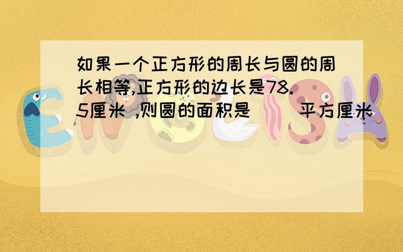 如果一个正方形的周长与圆的周长相等,正方形的边长是78.5厘米 ,则圆的面积是（ ）平方厘米