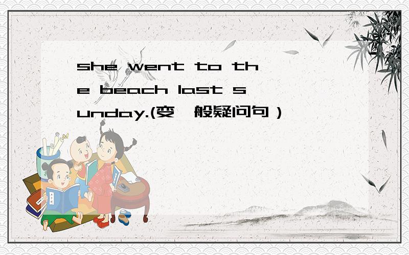 she went to the beach last sunday.(变一般疑问句）