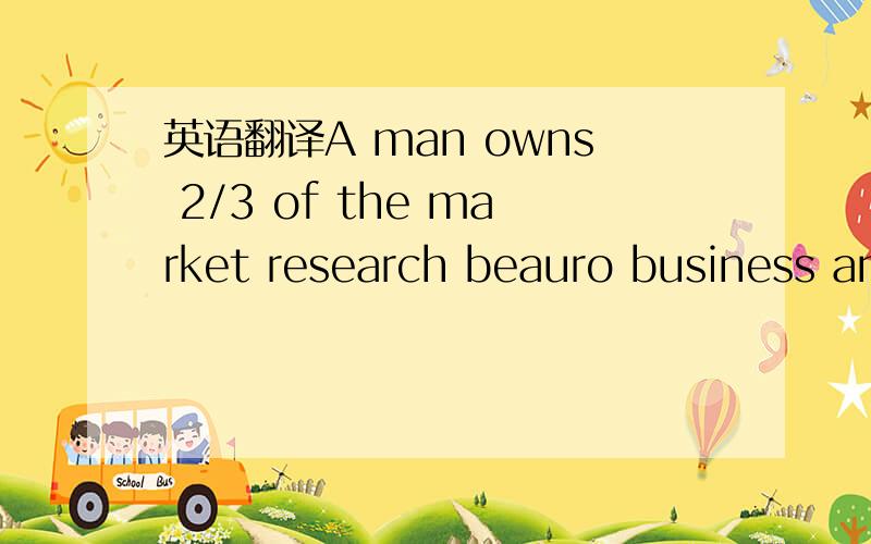 英语翻译A man owns 2/3 of the market research beauro business an