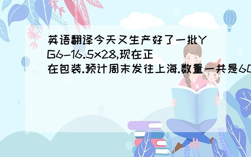 英语翻译今天又生产好了一批YG6-16.5x28,现在正在包装.预计周末发往上海.数量一共是6000片,安排的是下周二的