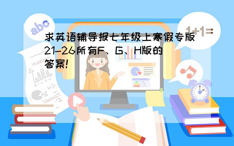 求英语辅导报七年级上寒假专版21-26所有F、G、H版的答案!