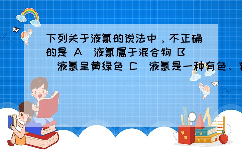 下列关于液氯的说法中，不正确的是 A．液氯属于混合物 B．液氯呈黄绿色 C．液氯是一种有色、有味、有毒的液体 D．液氯能