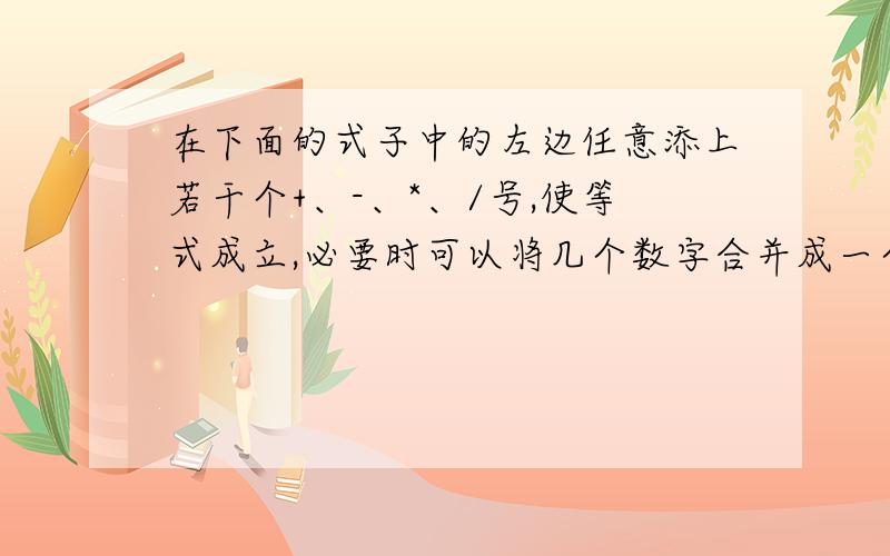 在下面的式子中的左边任意添上若干个+、-、*、/号,使等式成立,必要时可以将几个数字合并成一个数.