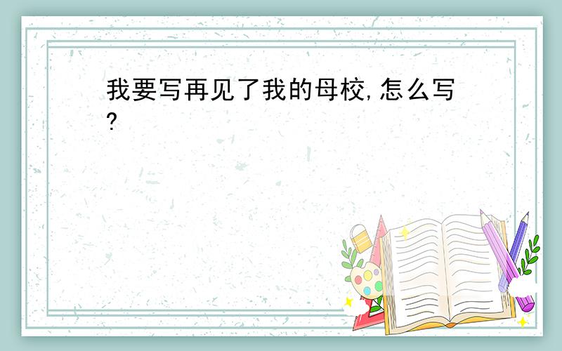 我要写再见了我的母校,怎么写?